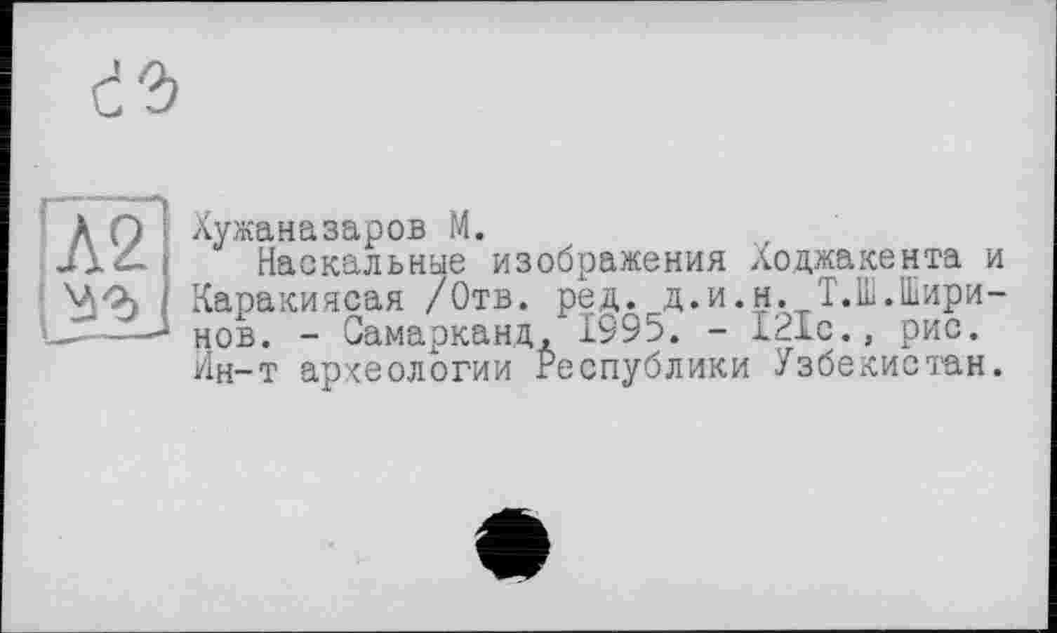 ﻿с’Ъ
к П Хужаназаров М.
Наскальные изображения Ходжакента и Каракиясая /Отв. ред. д.и.н. Т.Ш.Шири-L-----нов. - Самарканд, 1995. - 121с., рис.
Ин-т археологии Республики Узбекистан.